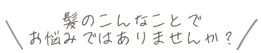 髪のこんなことでお悩みはありませんか？